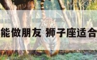 狮子座不能做朋友 狮子座适合当朋友吗