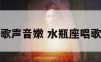水瓶座唱歌声音嫩 水瓶座唱歌排名第几