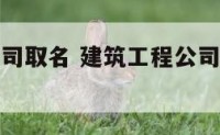 工程建筑公司取名 建筑工程公司取名字大全免费查询