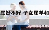 子女属羊和属好不好 子女属羊和属虎的合不合