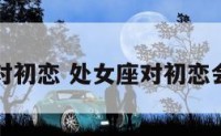处女座对初恋 处女座对初恋会回头吗