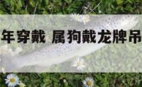 属龙的人狗年穿戴 属狗戴龙牌吊坠有什么讲究吗
