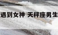 天秤座男生遇到女神 天秤座男生遇到女神的表现