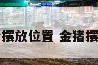 金猪摆件适合摆放位置 金猪摆件适合摆哪里