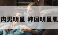 韩哥肌肉男明星 韩国明星肌肉帅哥