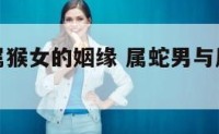 属蛇男与属猴女的姻缘 属蛇男与属猴女的姻缘如何