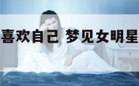 梦到女明星喜欢自己 梦见女明星喜欢我想和我谈恋爱