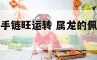 属龙带什么手链旺运转 属龙的佩戴什么手串招财
