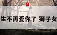 狮子座女生不再爱你了 狮子女不爱我了