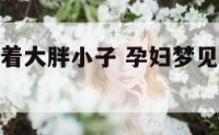 孕妇梦到抱着大胖小子 孕妇梦见抱着个肥胖胖的小男孩