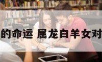 属龙白羊女的命运 属龙白羊女对爱情的态度