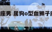 狗o型狮子座男 属狗o型血狮子座女生性格特点