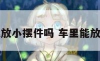 车内可以放小摆件吗 车里能放装饰物吗