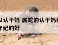 属蛇的可以认干妈 属蛇的认干妈要选什么属相和什么年纪的好
