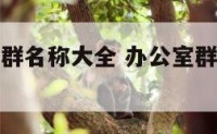 办公室工作群名称大全 办公室群名字大全唯美