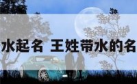 王姓宝宝用水起名 王姓带水的名字男孩名字