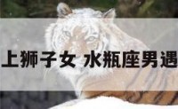 水瓶座男遇上狮子女 水瓶座男遇到狮子座女