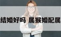 属猴属牛的结婚好吗 属猴婚配属牛的好不好