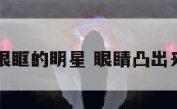眼珠突出眼眶的明星 眼睛凸出来的女明星