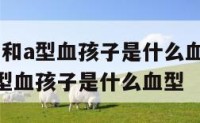 父母是o型和a型血孩子是什么血型 父母是o型血和a型血孩子是什么血型
