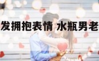 水瓶男老是发拥抱表情 水瓶男老是发拥抱表情怎么回事