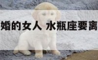 水瓶座提离婚的女人 水瓶座要离婚还能挽回吗