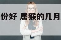 属猴的什么月份好 属猴的几月最好几月最不好