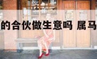 属马和属龙的合伙做生意吗 属马和属龙生意上能合作吗
