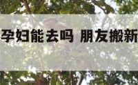 朋友搬新家孕妇能去吗 朋友搬新家孕妇能去吗有讲究吗
