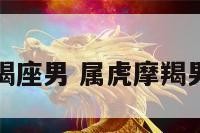 虎年的摩羯座男 属虎摩羯男致命弱点
