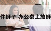 办公桌摆件狮子 办公桌上放狮子好不好