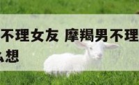 摩羯座男友不理女友 摩羯男不理我我也不理他,他会怎么想