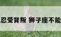 狮子座不能忍受背叛 狮子座不能忍受背叛吗