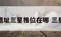 著名文化遗址三星推位在哪 三星文化遗产
