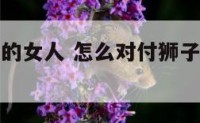 对付狮子座的女人 怎么对付狮子座女的冷暴力