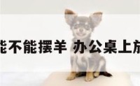 办公室能不能摆羊 办公桌上放羊风水