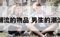 男生潮流的物品 男生的潮流穿搭