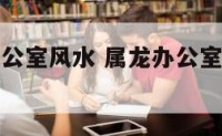 属龙化解办公室风水 属龙办公室朝向的最佳方位