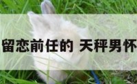 天秤座男留恋前任的 天秤男怀念前女友