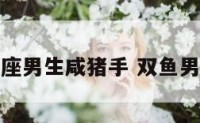 双鱼座男生咸猪手 双鱼男手段
