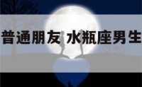 水瓶座男生普通朋友 水瓶座男生对待朋友是怎样的