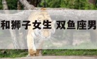 双鱼座男生和狮子女生 双鱼座男生和狮子女生最配吗