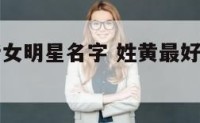 姓黄最好听女明星名字 姓黄最好听女明星名字大全