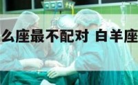 白羊女和什么座最不配对 白羊座女生和什么星座最不配