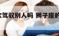 狮子座喜欢驾驭别人吗 狮子座的人喜欢sm吗