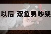 双鱼座男吵架以后 双鱼男吵架后主动说话说明什么