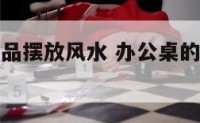 办公桌的物品摆放风水 办公桌的物品摆放风水好吗
