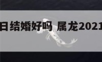 属龙年龙日结婚好吗 属龙2021年结婚吉日