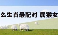 属猴女和什么生肖最配对 属猴女和什么属相配偶最好