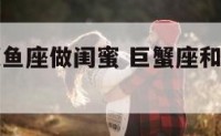 巨蟹座和双鱼座做闺蜜 巨蟹座和双鱼座的闺蜜